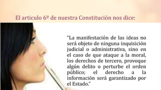 El articulo 6º de nuestra Constitución nos dice:
“La manifestación de las ideas no
será objeto de ninguna inquisición
judicial o administrativa, sino en
el caso de que ataque a la moral,
los derechos de tercero, provoque
algún delito o perturbe el orden
público; el derecho a la
información será garantizado por
el Estado.”
 