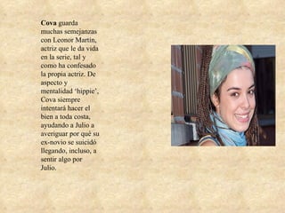 Cova  guarda muchas semejanzas con Leonor Martín, actriz que le da vida en la serie, tal y como ha confesado la propia actriz. De aspecto y mentalidad ‘hippie’, Cova siempre intentará hacer el bien a toda costa, ayudando a Julio a averiguar por qué su ex-novio se suicidó llegando, incluso, a sentir algo por Julio. 