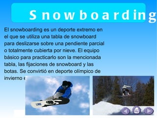 Snowboarding El snowboarding es un deporte extremo en el que se utiliza una tabla de snowboard para deslizarse sobre una pendiente parcial o totalmente cubierta por nieve. El equipo básico para practicarlo son la mencionada tabla, las fijaciones de snowboard y las botas. Se convirtió en deporte olímpico de invierno en 1998. 