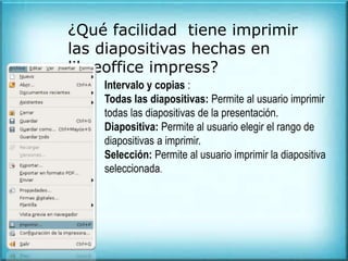 ¿Qué facilidad tiene imprimir
las diapositivas hechas en
libreoffice impress?
Intervalo y copias :
Todas las diapositivas: Permite al usuario imprimir
todas las diapositivas de la presentación.
Diapositiva: Permite al usuario elegir el rango de
diapositivas a imprimir.
Selección: Permite al usuario imprimir la diapositiva
seleccionada.
 