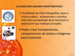 4.¿CUALES SON ALGUNAS CARACTERISTICAS?
 Posibilidad de influir fotografías, texto e
incluso videos , animaciones y sonidos.
Todo ello acompañado de la narración o
explicación que realizara el orador.
Poder crear transparencias,
composiciones de textos e imágenes
para impresión.
 