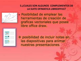 5.¿CUALES SON ALGUNOS COMPLEMENTOS DE
LA SUITE OFIMATICA LIBREOFFICE?
 Posibilidad de emplear las
herramientas de creación de
graficas vectoriales que posee
libre office draw.
 posibilidad de incluir notas en
las diapositivas para animar
nuestras presentaciones.
 