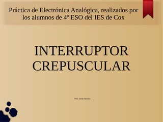 Práctica de Electrónica Analógica, realizados por
los alumnos de 4º ESO del IES de Cox
INTERRUPTOR
CREPUSCULAR
Prof.: Javier Sánchez
 