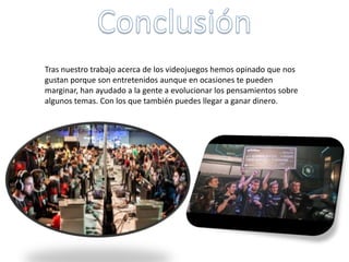 Tras nuestro trabajo acerca de los videojuegos hemos opinado que nos
gustan porque son entretenidos aunque en ocasiones te pueden
marginar, han ayudado a la gente a evolucionar los pensamientos sobre
algunos temas. Con los que también puedes llegar a ganar dinero.
 