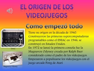 Tiene su origen en la década de 1940.
Construyeron las primeras supercomputadoras
programables como el ENIAC en 1946, se
construyó en Estados Unidos.
En 1972 se lanzó la primera consola fue la
Magnavox Odyssey creada por Ralph Baer
considerado como el padre de los videojuegos.
Empezaron a populizarse los videojuegos con el
juego arcade Pong de Atari
ENIAC
Magnavox Odyssey
 