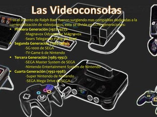 Tras el invento de Ralph Baer fueron surgiendo mas compañias dedicadas a la
comercialización de videojuegos, esto se divide en ocho generaciones:
 Primera Generación (1972-1977):
-Magnavox Odyssey de Magnavox
-Sears Telegames Pong de Atari
 Segunda Generación (1977-1984):
-SG-1000 de SEGA
-TV-Game 6 de Nintendo
 Tercera Generación (1985-1992):
-SEGA Master System de SEGA
-Nintendo Entertainment System de Nintendo
 Cuarta Generación (1992-1998):
-Super Nintendo de Nintendo
-SEGA Mega Drive de SEGA
 
