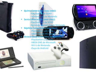  Quinta Generación (1995-2000):
-PlayStation de SONY
- Nintendo 64 de Nintendo
 Sexta Generación (2000-2005):
-PlayStation 2 de SONY
-Nintendo GameCube de Nintendo
 Séptima Generación (2005-2012):
-PlayStation 3 de Sony
-XBOX 360 de Microsoft
 Octava Generación (2012-actualidad):
-PlayStation 4 de Sony
-XBOX ONE de Microsoft
-WII U de Nintendo
-Ouya de Android
 
