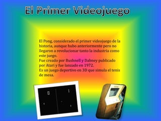 El Pong, considerado el primer videojuego de la
historia, aunque hubo anteriormente pero no
llegaron a revolucionar tanto la industria como
este juego.
Fue creado por Bushnell y Dabney publicado
por Atari y fue lanzado en 1972.
Es un juego deportivo en 3D que simula el tenis
de mesa.
 