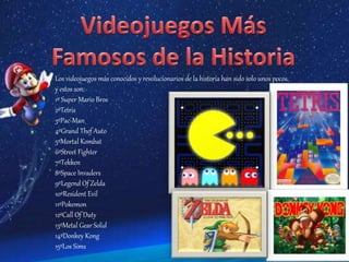 Los videojuegos más conocidos y revolucionarios de la historia han sido solo unos pocos,
y estos son:
1º Super Mario Bros
2ºTetris
3ºPac-Man
4ºGrand Thef Auto
5ºMortal Kombat
6ºStreet Fighter
7ºTekken
8ºSpace Invaders
9ºLegend Of Zelda
10ºResident Evil
11ºPokemon
12ºCall Of Duty
13ºMetal Gear Solid
14ºDonkey Kong
15ºLos Sims
 