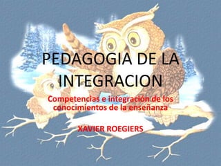 PEDAGOGIA DE LA
INTEGRACION
Competencias e integración de los
conocimientos de la enseñanza
XAVIER ROEGIERS

 