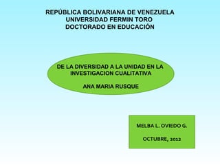 REPÚBLICA BOLIVARIANA DE VENEZUELA
     UNIVERSIDAD FERMIN TORO
     DOCTORADO EN EDUCACIÓN




   DE LA DIVERSIDAD A LA UNIDAD EN LA
       INVESTIGACION CUALITATIVA

           ANA MARIA RUSQUE




                            MELBA L. OVIEDO G.

                              OCTUBRE, 2012
 