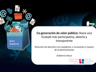 Co-generación de valor público: Hacia una
Euskadi más participativa, abierta y
transparente
Dirección de atención a la ciudadanía, e innovación y mejora
de la administración
Gobierno Vasco
Buen
Gobierno
 