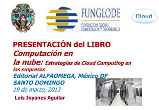 PRESENTACIÓN del LIBRO
Computación en
la nube: Estrategias de Cloud Computing en
las empresas
Editorial ALFAOMEGA, México DF
SANTO DOMINGO
19 de marzo, 2013
Luis Joyanes Aguilar
                                             1
 