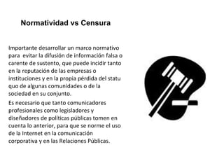 Normatividad vs Censura 
Importante desarrollar un marco normativo 
para evitar la difusión de información falsa o 
carente de sustento, que puede incidir tanto 
en la reputación de las empresas o 
instituciones y en la propia pérdida del statu 
quo de algunas comunidades o de la 
sociedad en su conjunto. 
Es necesario que tanto comunicadores 
profesionales como legisladores y 
diseñadores de políticas públicas tomen en 
cuenta lo anterior, para que se norme el uso 
de la Internet en la comunicación 
corporativa y en las Relaciones Públicas. 
 