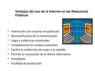 Ventajas del uso de la Internet en las Relaciones 
Públicas 
• Interacción con usuarios en particular 
• Desmasificación de la comunicación 
• Llega a audiencias universales 
• Complementa los medios existentes 
• Facilita la confección de trajes a la medida 
• Permite la renovación de la oferta informativa 
• Inmediatez 
• Facilidad de producción 
 