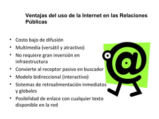Ventajas del uso de la Internet en las Relaciones 
Públicas 
• Costo bajo de difusión 
• Multimedia (versátil y atractivo) 
• No requiere gran inversión en 
infraestructura 
• Convierte al receptor pasivo en buscador 
• Modelo bidireccional (interactivo) 
• Sistemas de retroalimentación inmediatos 
y globales 
• Posibilidad de enlace con cualquier texto 
disponible en la red 
 