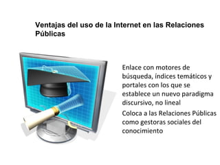 Ventajas del uso de la Internet en las Relaciones 
Públicas 
• Enlace con motores de 
búsqueda, índices temáticos y 
portales con los que se 
establece un nuevo paradigma 
discursivo, no lineal 
• Coloca a las Relaciones Públicas 
como gestoras sociales del 
conocimiento 
 