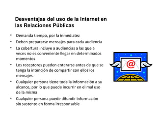 Desventajas del uso de la Internet en 
las Relaciones Públicas 
• Demanda tiempo, por la inmediatez 
• Deben prepararse mensajes para cada audiencia 
• La cobertura incluye a audiencias a las que a 
veces no es conveniente llegar en determinados 
momentos 
• Los receptores pueden enterarse antes de que se 
tenga la intención de compartir con ellos los 
mensajes 
• Cualquier persona tiene toda la información a su 
alcance, por lo que puede incurrir en el mal uso 
de la misma 
• Cualquier persona puede difundir información 
sin sustento en forma irresponsable 
 