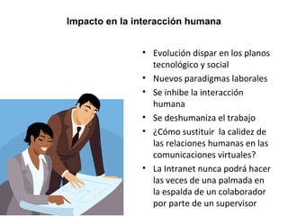 Impacto en la interacción humana 
• Evolución dispar en los planos 
tecnológico y social 
• Nuevos paradigmas laborales 
• Se inhibe la interacción 
humana 
• Se deshumaniza el trabajo 
• ¿Cómo sustituir la calidez de 
las relaciones humanas en las 
comunicaciones virtuales? 
• La Intranet nunca podrá hacer 
las veces de una palmada en 
la espalda de un colaborador 
por parte de un supervisor 
 