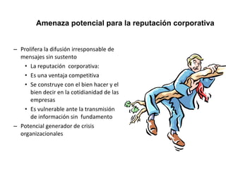 Amenaza potencial para la reputación corporativa 
– Prolifera la difusión irresponsable de 
mensajes sin sustento 
• La reputación corporativa: 
• Es una ventaja competitiva 
• Se construye con el bien hacer y el 
bien decir en la cotidianidad de las 
empresas 
• Es vulnerable ante la transmisión 
de información sin fundamento 
– Potencial generador de crisis 
organizacionales 
 