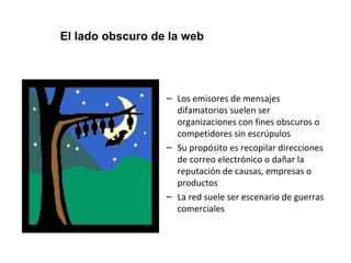 El lado obscuro de la web 
– Los emisores de mensajes 
difamatorios suelen ser 
organizaciones con fines obscuros o 
competidores sin escrúpulos 
– Su propósito es recopilar direcciones 
de correo electrónico o dañar la 
reputación de causas, empresas o 
productos 
– La red suele ser escenario de guerras 
comerciales 
 