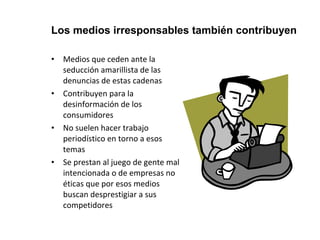 Los medios irresponsables también contribuyen 
• Medios que ceden ante la 
seducción amarillista de las 
denuncias de estas cadenas 
• Contribuyen para la 
desinformación de los 
consumidores 
• No suelen hacer trabajo 
periodístico en torno a esos 
temas 
• Se prestan al juego de gente mal 
intencionada o de empresas no 
éticas que por esos medios 
buscan desprestigiar a sus 
competidores 
 