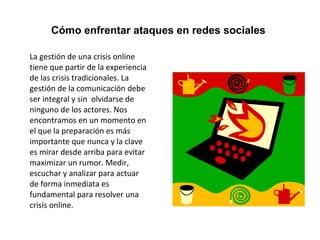 Cómo enfrentar ataques en redes sociales 
La gestión de una crisis online 
tiene que partir de la experiencia 
de las crisis tradicionales. La 
gestión de la comunicación debe 
ser integral y sin olvidarse de 
ninguno de los actores. Nos 
encontramos en un momento en 
el que la preparación es más 
importante que nunca y la clave 
es mirar desde arriba para evitar 
maximizar un rumor. Medir, 
escuchar y analizar para actuar 
de forma inmediata es 
fundamental para resolver una 
crisis online. 
 