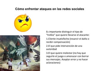 Cómo enfrentar ataques en las redes sociales 
Es importante distinguir el tipo de 
“trofeo” que quiere llevarse el atacante: 
1.Cliente insatisfecho (resarcir el daño o 
recibir compensación) 
2.El que pide intervención de una 
autoridad 
3.El que quiere molestar (no hay que 
seguirle el juego o amenazar con borrar 
sus mensajes. Aceptar error y no hacer 
aclaraciones) 
 