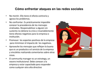 Cómo enfrentar ataques en las redes sociales 
• No mentir. Ello tiene el efecto contrario y 
agrava los problemas. 
• No confrontar. Es prácticamente imposible 
conocer la procedencia de los mensajes 
viralizados. Responsabilizar a alguien sin 
sustento no detiene la crisis e invariablemente 
tiene efectos negativos para la empresa o 
institución. 
• Promover los aspectos positivos de la empresa 
para minimizar el impacto de los negativos. 
• Aproveche los mensajes que reflejen lo bueno 
que es un producto o el servicio de la empresa 
y vincúlelos realizando comentarios sobre otras 
cosas. 
• El community manager es un estratega, un 
vocero institutcional. Debe conocer a la 
empresa y estar capacitado para responder 
como cualquier otro alto directivo 
 
