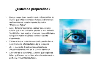 ¿Estamos preparados? 
• Contar con un buen monitoreo de redes sociales, sin 
olvidar que estos sistemas no funcionan bien sin un 
ser humano que sepa interpretar los datos. 
“Monitoreo Activo” 
• Antes de tomar decisiones o actuar es necesario 
valorar qué se está diciendo y quién lo está diciendo. 
También hay que analizar si hay una razón objetiva o 
qué puede haber de verdad en lo que se está 
exponiendo. 
• Valorar si lo que se está comentando puede afectar 
negativamente a la reputación de la compañía 
• ¿Es el momento de activar los protocolos de 
actuación considerados en el Manual de Crisis? 
• Aprender de la experiencia. Analizar qué ha podido 
fallar, qué hemos hecho bien, cómo ha sido nuestra 
gestión y evaluar los resultados. 
 