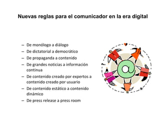 Nuevas reglas para el comunicador en la era digital 
– De monólogo a diálogo 
– De dictatorial a democrático 
– De propaganda a contenido 
– De grandes noticias a información 
continua 
– De contenido creado por expertos a 
contenido creado por usuario 
– De contenido estático a contenido 
dinámico 
– De press release a press room 
 