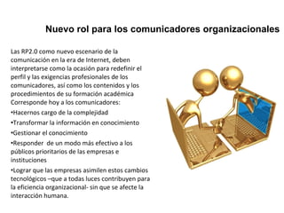 Nuevo rol para los comunicadores organizacionales 
Las RP2.0 como nuevo escenario de la 
comunicación en la era de Internet, deben 
interpretarse como la ocasión para redefinir el 
perfil y las exigencias profesionales de los 
comunicadores, así como los contenidos y los 
procedimientos de su formación académica 
Corresponde hoy a los comunicadores: 
•Hacernos cargo de la complejidad 
•Transformar la información en conocimiento 
•Gestionar el conocimiento 
•Responder de un modo más efectivo a los 
públicos prioritarios de las empresas e 
instituciones 
•Lograr que las empresas asimilen estos cambios 
tecnológicos –que a todas luces contribuyen para 
la eficiencia organizacional- sin que se afecte la 
interacción humana. 
 