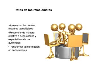 Retos de los relacionistas 
•Aprovechar los nuevos 
recursos tecnológicos 
•Responder de manera 
efectiva a necesidades y 
expectativas de las 
audiencias 
•Transformar la información 
en conocimiento 
 