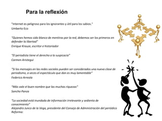 Para la reflexión 
"Internet es peligroso para los ignorantes y útil para los sabios." 
Umberto Eco 
“Quienes hemos sido blanco de mentiras por la red, debemos ser los primeros en 
defender la libertad” 
Enrique Krauze, escritor e historiador 
“El periodista tiene el derecho a la suspicacia” 
Carmen Aristegui 
“Si los mensajes en las redes sociales pueden ser considerados una nueva clase de 
periodismo, a veces el espectáculo que dan es muy lamentable” 
Federico Arreola 
“Más vale el buen nombre que las muchas riquezas” 
Sancho Panza 
“La sociedad está inundada de información irrelevante y sedienta de 
conocimiento” 
Alejandro Junco de la Vega, presidente del Consejo de Administración del periódico 
Reforma: 
