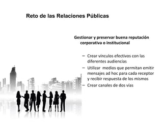 Reto de las Relaciones Públicas 
Gestionar y preservar buena reputación 
corporativa o institucional 
– Crear vínculos efectivos con las 
diferentes audiencias 
– Utilizar medios que permitan emitir 
mensajes ad hoc para cada receptor 
y recibir respuesta de los mismos 
– Crear canales de dos vías 
 