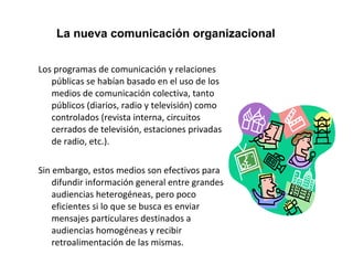 La nueva comunicación organizacional 
Los programas de comunicación y relaciones 
públicas se habían basado en el uso de los 
medios de comunicación colectiva, tanto 
públicos (diarios, radio y televisión) como 
controlados (revista interna, circuitos 
cerrados de televisión, estaciones privadas 
de radio, etc.). 
Sin embargo, estos medios son efectivos para 
difundir información general entre grandes 
audiencias heterogéneas, pero poco 
eficientes si lo que se busca es enviar 
mensajes particulares destinados a 
audiencias homogéneas y recibir 
retroalimentación de las mismas. 
 