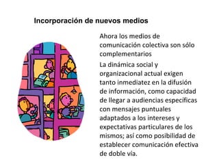Incorporación de nuevos medios 
Ahora los medios de 
comunicación colectiva son sólo 
complementarios 
La dinámica social y 
organizacional actual exigen 
tanto inmediatez en la difusión 
de información, como capacidad 
de llegar a audiencias específicas 
con mensajes puntuales 
adaptados a los intereses y 
expectativas particulares de los 
mismos; así como posibilidad de 
establecer comunicación efectiva 
de doble vía. 
 