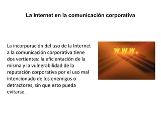 La Internet en la comunicación corporativa 
La incorporación del uso de la Internet 
a la comunicación corporativa tiene 
dos vertientes: la eficientación de la 
misma y la vulnerabilidad de la 
reputación corporativa por el uso mal 
intencionado de los enemigos o 
detractores, sin que esto pueda 
evitarse. 
 
