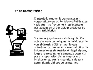 Falta normatividad 
El uso de la web en la comunicación 
corporativa y en las Relaciones Públicas es 
cada vez más frecuente y representa un 
parteaguas en el ejercicio profesional de 
estas actividades. 
Sin embargo, el avance de la legislación 
sobre nuevas tecnologías no ha ido acorde 
con el de estas últimas, por lo que 
actualmente pueden enviarse todo tipo de 
informaciones sin restricción legal alguna, 
lo que representa una amenaza potencial 
para la reputación de las empresas e 
instituciones, por la naturaleza global y 
generalizada del uso de la Internet. 
 