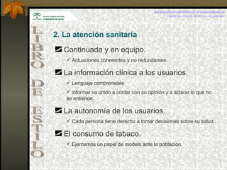 AREA GESTIÓN SANITARIA ESTE DE MÁLAGA-AXARQUÍA UNIDAD DE GESTIÓN CLÍNICA DE ALGARROBO   LIBRO DE ESTILO 2. La atención sanitaria   Continuada y en equipo. Actuaciones coherentes y no redundantes. La información clínica a los usuarios. Lenguaje comprensible informar va unido a contar con su opinión y a aclarar lo que no se entiende. La autonomía de los usuarios. Cada persona tiene derecho a tomar decisiones sobre su salud. El consumo de tabaco. Ejercemos un papel de modelo ante la población. 