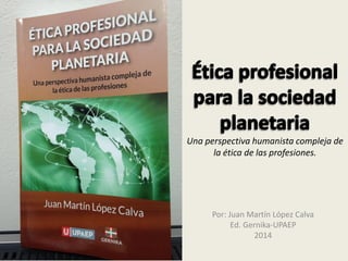 Una perspectiva humanista compleja de
la ética de las profesiones.
Por: Juan Martín López Calva
Ed. Gernika-UPAEP
2014
 