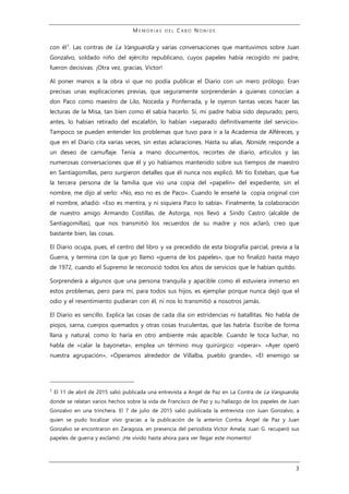 M E M O R I A S D E L C A B O N O N I D E
3
con él1
. Las contras de La Vanguardia y varias conversaciones que mantuvimos sobre Juan
Gonzalvo, soldado niño del ejército republicano, cuyos papeles había recogido mi padre,
fueron decisivas. ¡Otra vez, gracias, Víctor!
Al poner manos a la obra vi que no podía publicar el Diario con un mero prólogo. Eran
precisas unas explicaciones previas, que seguramente sorprenderán a quienes conocían a
don Paco como maestro de Lilo, Noceda y Ponferrada, y le oyeron tantas veces hacer las
lecturas de la Misa, tan bien como él sabía hacerlo. Sí, mi padre había sido depurado; pero,
antes, lo habían retirado del escalafón, lo habían «separado definitivamente del servicio».
Tampoco se pueden entender los problemas que tuvo para ir a la Academia de Alféreces, y
que en el Diario cita varias veces, sin estas aclaraciones. Hasta su alias, Nonide, responde a
un deseo de camuflaje. Tenía a mano documentos, recortes de diario, artículos y las
numerosas conversaciones que él y yo habíamos mantenido sobre sus tiempos de maestro
en Santiagomillas, pero surgieron detalles que él nunca nos explicó. Mi tío Esteban, que fue
la tercera persona de la familia que vio una copia del «papelín» del expediente, sin el
nombre, me dijo al verlo: «No, eso no es de Paco». Cuando le enseñé la copia original con
el nombre, añadió: «Eso es mentira, y ni siquiera Paco lo sabía». Finalmente, la colaboración
de nuestro amigo Armando Costillas, de Astorga, nos llevó a Sindo Castro (alcalde de
Santiagomillas), que nos transmitió los recuerdos de su madre y nos aclaró, creo que
bastante bien, las cosas.
El Diario ocupa, pues, el centro del libro y va precedido de esta biografía parcial, previa a la
Guerra, y termina con la que yo llamo «guerra de los papeles», que no finalizó hasta mayo
de 1972, cuando el Supremo le reconoció todos los años de servicios que le habían quitdo.
Sorprenderá a algunos que una persona tranquila y apacible como él estuviera inmerso en
estos problemas, pero para mí, para todos sus hijos, es ejemplar porque nunca dejó que el
odio y el resentimiento pudieran con él, ni nos lo transmitió a nosotros jamás.
El Diario es sencillo. Explica las cosas de cada día sin estridencias ni batallitas. No habla de
piojos, sarna, cuerpos quemados y otras cosas truculentas, que las habría. Escribe de forma
llana y natural, como lo haría en otro ambiente más apacible. Cuando le toca luchar, no
habla de «calar la bayoneta», emplea un término muy quirúrgico: «operar». «Ayer operó
nuestra agrupación», «Operamos alrededor de Villalba, pueblo grande», «El enemigo se
1
El 11 de abril de 2015 salió publicada una entrevista a Angel de Paz en La Contra de La Vanguardia,
donde se relatan varios hechos sobre la vida de Francisco de Paz y su hallazgo de los papeles de Juan
Gonzalvo en una trinchera. El 7 de julio de 2015 salió publicada la entrevista con Juan Gonzalvo, a
quien se pudo localizar vivo gracias a la publicación de la anterior Contra. Angel de Paz y Juan
Gonzalvo se encontraron en Zaragoza, en presencia del periodista Víctor Amela; Juan G. recuperó sus
papeles de guerra y exclamó: ¡He vivido hasta ahora para ver llegar este momento!
 