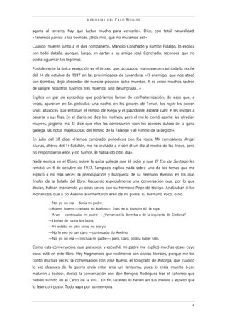 M E M O R I A S D E L C A B O N O N I D E
4
agarra al terreno, hay que luchar mucho para vencerlo». Dice, con total naturalidad:
«Tenemos pánico a las bombas. ¡Dios mío, que no muramos así!»
Cuando mueren junto a él dos compañeros, Manolo Conchado y Ramón Fidalgo, lo explica
con todo detalle, aunque, luego, en cartas a su amigo José Conchado, reconoce que no
podía aguantar las lágrimas.
Posiblemente la única excepción es el tiroteo que, acosados, mantuvieron casi toda la noche
del 14 de octubre de 1937 en las proximidades de Lavandera: «El enemigo, que nos atacó
con bombas, dejó alrededor de nuestra posición ocho muertos. Y se veían muchos rastros
de sangre. Nosotros tuvimos tres muertos, uno desangrado…»
Explica un par de episodios que podríamos llamar de confraternización, de esos que, a
veces, aparecen en las películas: una noche, en los pinares de Teruel, los rojos les ponen
unos altavoces que entonan el Himno de Riego y el pasodoble España Cañí. Y les invitan a
pasarse a sus filas. En el diario no dice los motivos, pero él me lo contó aparte: les ofrecían
mujeres, jolgorio, etc. Sí dice que ellos les contestaron «con los acordes dulces de la gaita
gallega, las notas majestuosas del Himno de la Falange y el Himno de la Legión».
En julio del 38 dice: «Hemos cambiado periódicos con los rojos. Mi compañero, Angel
Murias, alférez del 1r Batallón, me ha invitado a ir con él un día al medio de las líneas, pero
no respondieron ellos y no fuimos. Él había ido otro día».
Nada explica en el Diario sobre la gaita gallega que él pidió y que El Eco de Santiago les
remitió un 4 de octubre de 1937. Tampoco explica nada sobre uno de los temas que me
explicó a mí más veces: la preocupación y búsqueda de su hermano Avelino en los días
finales de la Batalla del Ebro. Recuerdo especialmente una conversación que, por lo que
decían, habían mantenido ya otras veces, con su hermano Pepe de testigo. Analizaban si los
morterazos que a tío Avelino atormentaron eran de mi padre, su hermano Paco, o no.
—No, yo no era —decía mi padre.
—Bueno, bueno —rebatía tío Avelino—. Eran de la División 82, la tuya.
—A ver —continuaba mi padre—. ¿Venían de la derecha o de la izquierda de Corbera?
—Llovían de todos los lados.
—Yo estaba en otra zona, no era yo.
—No lo veo yo tan claro —continuaba tío Avelino.
—No, yo no era —concluía mi padre—, pero, claro, podría haber sido.
Como esta conversación, que presencié y escuché, mi padre me explicó muchas cosas cuyo
poso está en este libro. Hay fragmentos que realmente son copias literales, porque me los
contó muchas veces: la conversación con José Bueno, el fotógrafo de Astorga, que cuando
lo vio después de la guerra creía estar ante un fantasma, pues lo creía muerto («Los
mataron a todos», decía); la conversación con don Benigno Rodríguez tras el cañoneo que
habían sufrido en el Cerro de la Pila… En fin, ustedes lo tienen en sus manos y espero que
lo lean con gusto. Todo vaya por su memoria.
 