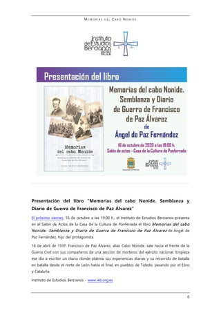 M E M O R I A S D E L C A B O N O N I D E
6
Presentación del libro "Memorias del cabo Nonide. Semblanza y
Diario de Guerra de Francisco de Paz Álvarez"
El próximo viernes, 16 de octubre a las 19:00 h., el Instituto de Estudios Bercianos presenta
en el Salón de Actos de la Casa de la Cultura de Ponferrada el libro Memorias del cabo
Nonide. Semblanza y Diario de Guerra de Francisco de Paz Álvarez de Ángel de
Paz Fernández, hijo del protagonista.
16 de abril de 1937. Francisco de Paz Álvarez, alias Cabo Nonide, sale hacia el frente de la
Guerra Civil con sus compañeros de una sección de morteros del ejército nacional. Empieza
ese día a escribir un diario donde plasma sus experiencias diarias y su recorrido de batalla
en batalla desde el norte de León hasta el final, en pueblos de Toledo, pasando por el Ebro
y Cataluña.
Instituto de Estudios Bercianos - www.ieb.org.es
 