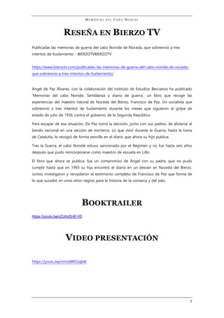 M E M O R I A S D E L C A B O N O N I D E
7
RESEÑA EN BIERZO TV
Publicadas las memorias de guerra del cabo Nonide de Noceda, que sobrevivió a tres
intentos de fusilamiento - BIERZOTVBIERZOTV
https://www.bierzotv.com/publicadas-las-memorias-de-guerra-del-cabo-nonide-de-noceda-
que-sobrevivio-a-tres-intentos-de-fusilamiento/
Ángel de Paz Álvarez, con la colaboración del Instituto de Estudios Bercianos ha publicado
‘Memorias del cabo Nonide. Semblanza y diario de guerra’, un libro que recoge las
experiencias del maestro natural de Noceda del Bierzo, Francisco de Paz. Un socialista que
sobrevivió a tres intentos de fusilamiento durante los meses que siguieron al golpe de
estado de julio de 1936 contra el gobierno de la Segunda República.
Para escapar de esa situación, De Paz tomó la decisión, junto con sus padres, de alistarse al
bando nacional en una sección de morteros. Lo que vivió durante la Guerra, hasta la toma
de Cataluña, lo recogió de forma sencilla en el diario que ahora su hijo publica.
Tras la Guerra, el cabo Nonide estuvo sancionado por el Régimen y no fue hasta seis años
después que pudo reincorporarse como maestro de escuela en Lillo.
El libro que ahora se publica, fue un compromiso de Ángel con su padre, que no pudo
cumplir hasta que en 1993 su hija encontró el diario en un desván en Noceda del Bierzo.
Juntos investigaron y recopilaron el testimonio completo de Francisco de Paz que forma de
lo que sucedió en unos años negros para la historia de la comarca y del país.
BOOKTRAILER
https://youtu.be/cCzhd2nE-V0
VIDEO PRESENTACIÓN
https://youtu.be/mmaWKSzq64I
 