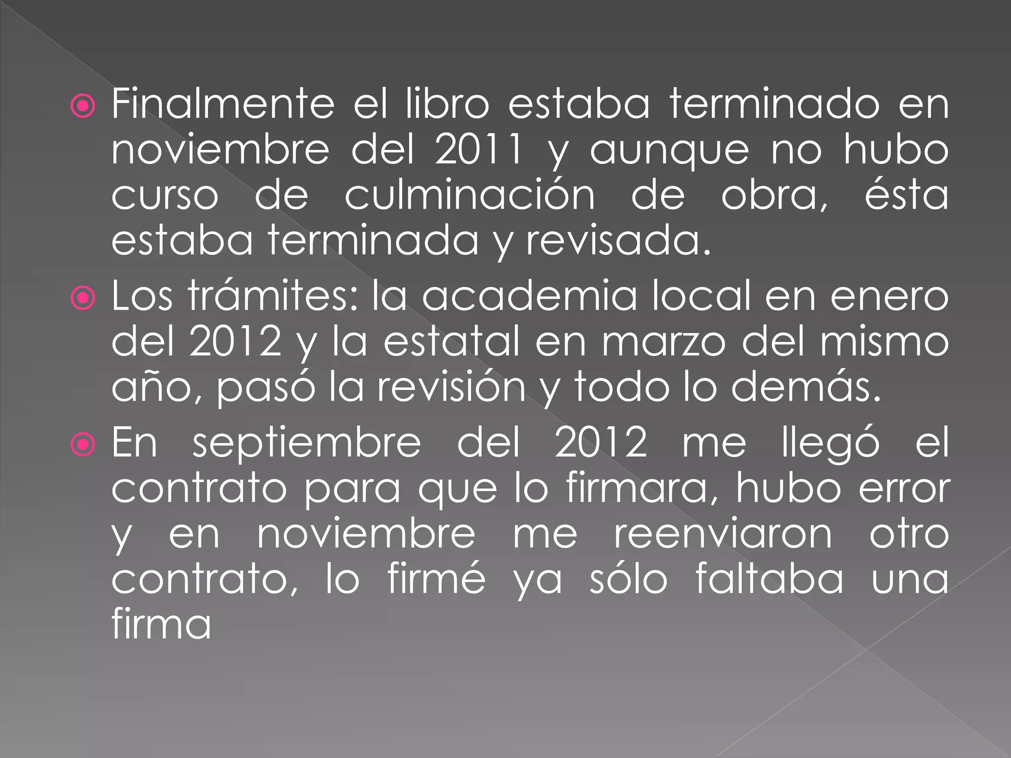  Finalmente el libro estaba terminado en
noviembre del 2011 y aunque no hubo
curso de culminación de obra, ésta
estaba terminada y revisada.
 Los trámites: la academia local en enero
del 2012 y la estatal en marzo del mismo
año, pasó la revisión y todo lo demás.
 En septiembre del 2012 me llegó el
contrato para que lo firmara, hubo error
y en noviembre me reenviaron otro
contrato, lo firmé ya sólo faltaba una
firma
 