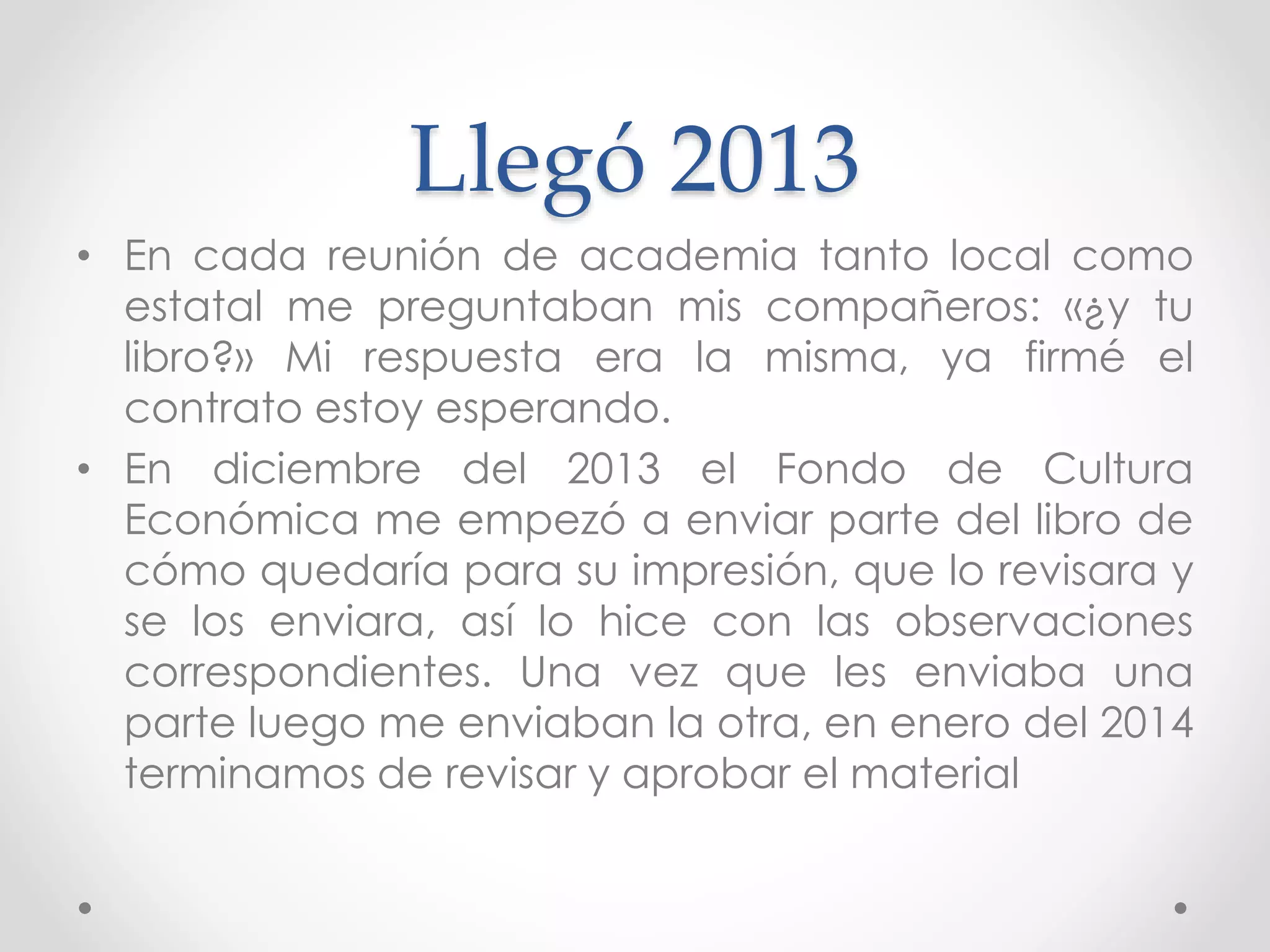 Llegó 2013
• En cada reunión de academia tanto local como
estatal me preguntaban mis compañeros: «¿y tu
libro?» Mi respuesta era la misma, ya firmé el
contrato estoy esperando.
• En diciembre del 2013 el Fondo de Cultura
Económica me empezó a enviar parte del libro de
cómo quedaría para su impresión, que lo revisara y
se los enviara, así lo hice con las observaciones
correspondientes. Una vez que les enviaba una
parte luego me enviaban la otra, en enero del 2014
terminamos de revisar y aprobar el material
 