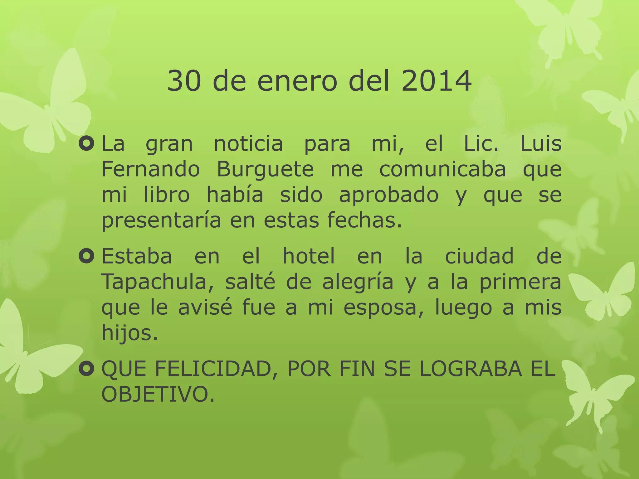 30 de enero del 2014
 La gran noticia para mi, el Lic. Luis
Fernando Burguete me comunicaba que
mi libro había sido aprobado y que se
presentaría en estas fechas.
 Estaba en el hotel en la ciudad de
Tapachula, salté de alegría y a la primera
que le avisé fue a mi esposa, luego a mis
hijos.
 QUE FELICIDAD, POR FIN SE LOGRABA EL
OBJETIVO.
 