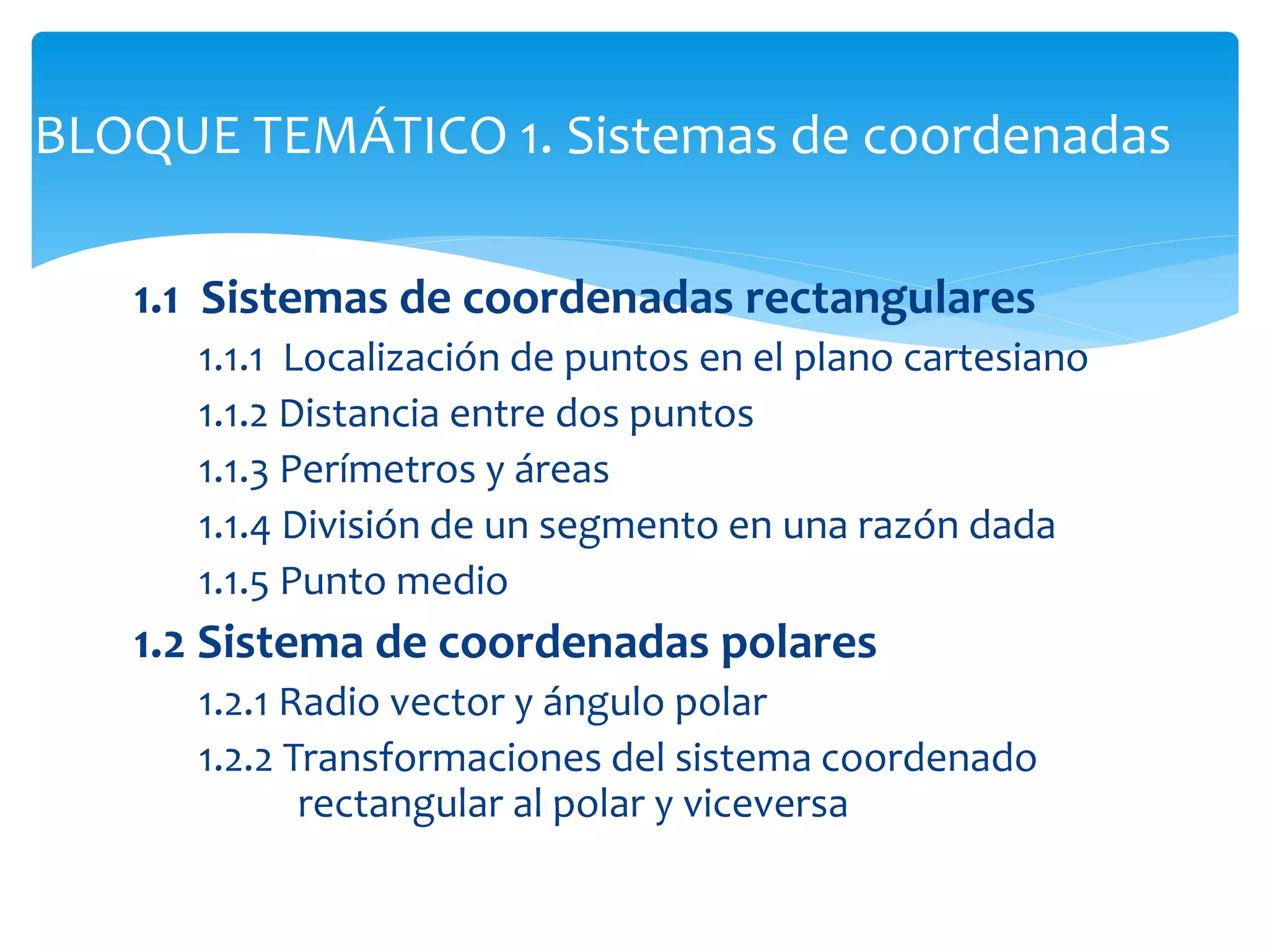1.1 Sistemas de coordenadas rectangulares
1.1.1 Localización de puntos en el plano cartesiano
1.1.2 Distancia entre dos puntos
1.1.3 Perímetros y áreas
1.1.4 División de un segmento en una razón dada
1.1.5 Punto medio
1.2 Sistema de coordenadas polares
1.2.1 Radio vector y ángulo polar
1.2.2 Transformaciones del sistema coordenado
rectangular al polar y viceversa
BLOQUE TEMÁTICO 1. Sistemas de coordenadas
 