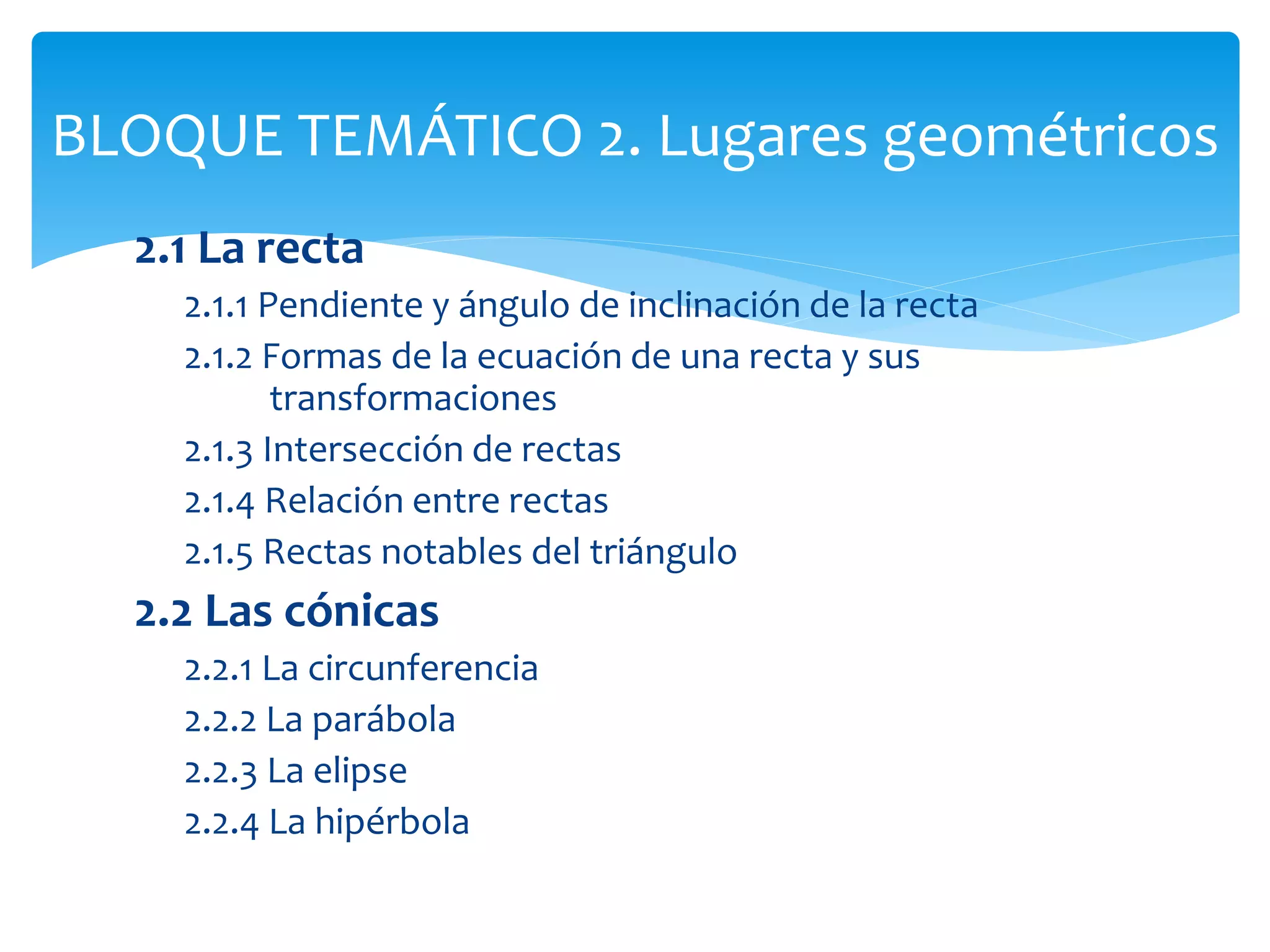 2.1 La recta
2.1.1 Pendiente y ángulo de inclinación de la recta
2.1.2 Formas de la ecuación de una recta y sus
transformaciones
2.1.3 Intersección de rectas
2.1.4 Relación entre rectas
2.1.5 Rectas notables del triángulo
2.2 Las cónicas
2.2.1 La circunferencia
2.2.2 La parábola
2.2.3 La elipse
2.2.4 La hipérbola
BLOQUE TEMÁTICO 2. Lugares geométricos
 